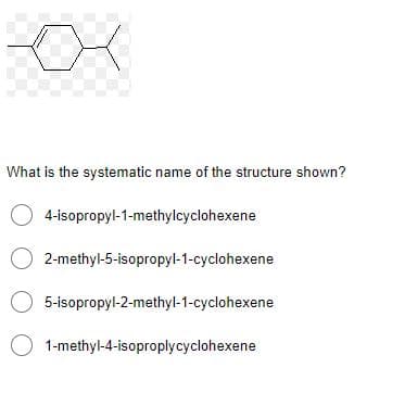 What is the systematic name of the structure shown?
O 4-isopropyl-1-methylcyclohexene
2-methyl-5-isopropyl-1-cyclohexene
O 5-isopropyl-2-methyl-1-cyclohexene
1-methyl-4-isoproplycyclohexene
