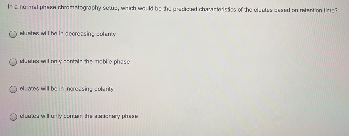 In a normal phase chromatography setup, which would be the predicted characteristics of the eluates based on retention time?
O eluates will be in decreasing polarity
eluates will only contain the mobile phase
eluates will be in increasing polarity
eluates will only contain the stationary phase
