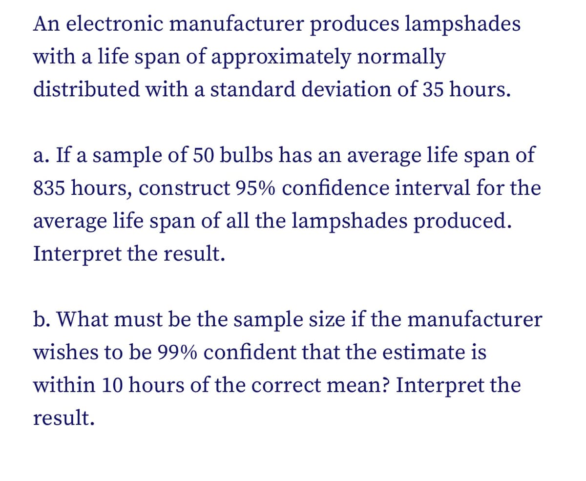 An electronic manufacturer produces lampshades
with a life span of approximately normally
distributed with a standard deviation of 35 hours.
a. If a sample of 50 bulbs has an average life span of
835 hours, construct 95% confidence interval for the
average life span of all the lampshades produced.
Interpret the result.
b. What must be the sample size if the manufacturer
wishes to be 99% confident that the estimate is
within 10 hours of the correct mean? Interpret the
result.
