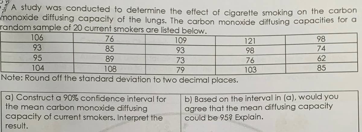 A study was conducted to determine the effect of cigarette smoking on the carbon
monoxide diffusing capacity of the lungs. The carbon monoxide diffusing capacifies for a
random sample of 20 current smokers are listed below.
106
76
109
121
98
93
85
93
98
74
95
89
73
76
62
104
85
108
Note: Round off the standard deviation to two decimal places.
79
103
a) Construct a 90% confidence interval for
the mean carbon monoxide diffusing
capacity of current smokers. Interpret the
result.
b) Based on the interval in (a), would you
agree that the mean diffusing capacity
could be 95? Explain.
