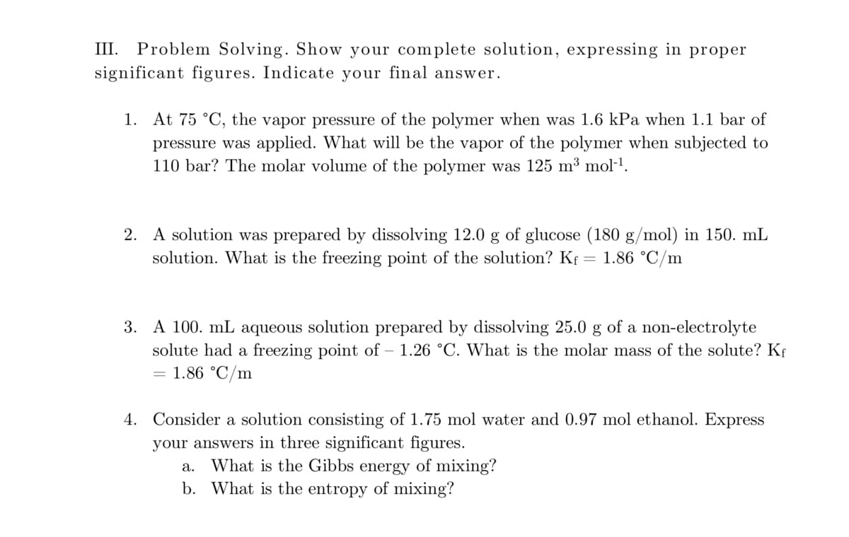 III. Problem Solving. Show your complete solution, expressing in proper
significant figures. Indicate your final answer.
1. At 75 °C, the vapor pressure of the polymer when was 1.6 kPa when 1.1 bar of
pressure was applied. What will be the vapor of the polymer when subjected to
110 bar? The molar volume of the polymer was 125 m³ mol-1.
2. A solution was prepared by dissolving 12.0 g of glucose (180 g/mol) in 150. mL
solution. What is the freezing point of the solution? Kf
= 1.86 °C/m
3. Α100.
nL aqueous solution prepared by dissolving 25.0 g of a non-electrolyte
solute had a freezing point of – 1.26 °C. What is the molar mass of the solute? Kf
= 1.86 °C/m
4. Consider a solution consisting of 1.75 mol water and 0.97 mol ethanol. Express
your answers in three significant figures.
a. What is the Gibbs energy of mixing?
b. What is the entropy of mixing?

