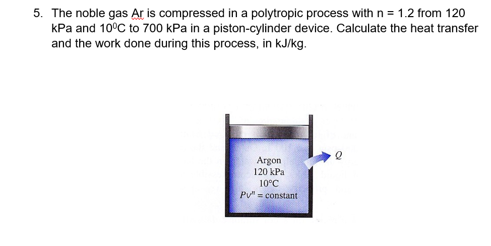 5. The noble gas Ar is compressed in a polytropic process with n = 1.2 from 120
kPa and 10°C to 700 kPa in a piston-cylinder device. Calculate the heat transfer
and the work done during this process, in kJ/kg.
Argon
120 kPa
10°C
Pv" = constant
%3!
