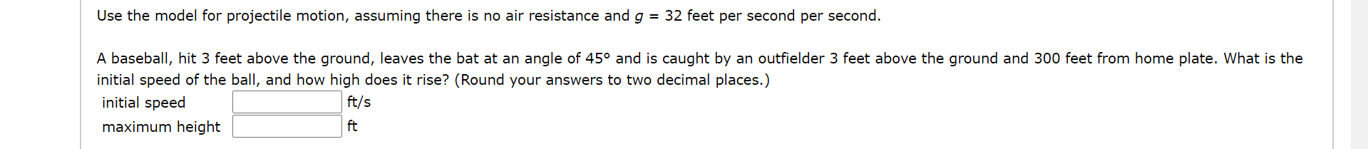 Use the model for projectile motion, assuming there is no air resistance and g = 32 feet per second per second.
A baseball, hit 3 feet above the ground, leaves the bat at an angle of 45° and is caught by an outfielder 3 feet above the ground and 300 feet from home plate. What is the
initial speed of the ball, and how high does it rise? (Round your answers to two decimal places.)
initial speed
ft/s
maximum height
ft
