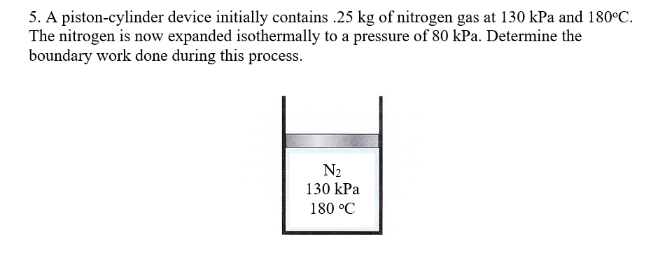 5. A piston-cylinder device initially contains .25 kg of nitrogen gas at 130 kPa and 180°C.
The nitrogen is now expanded isothermally to a pressure of 80 kPa. Determine the
boundary work done during this process.
N2
130 kPa
180 °C
