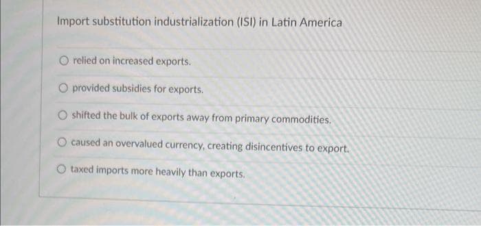 Import substitution industrialization (ISI) in Latin America
relied on increased exports.
O provided subsidies for exports.
shifted the bulk of exports away from primary commodities.
O caused an overvalued currency, creating disincentives to export.
O taxed imports more heavily than exports.