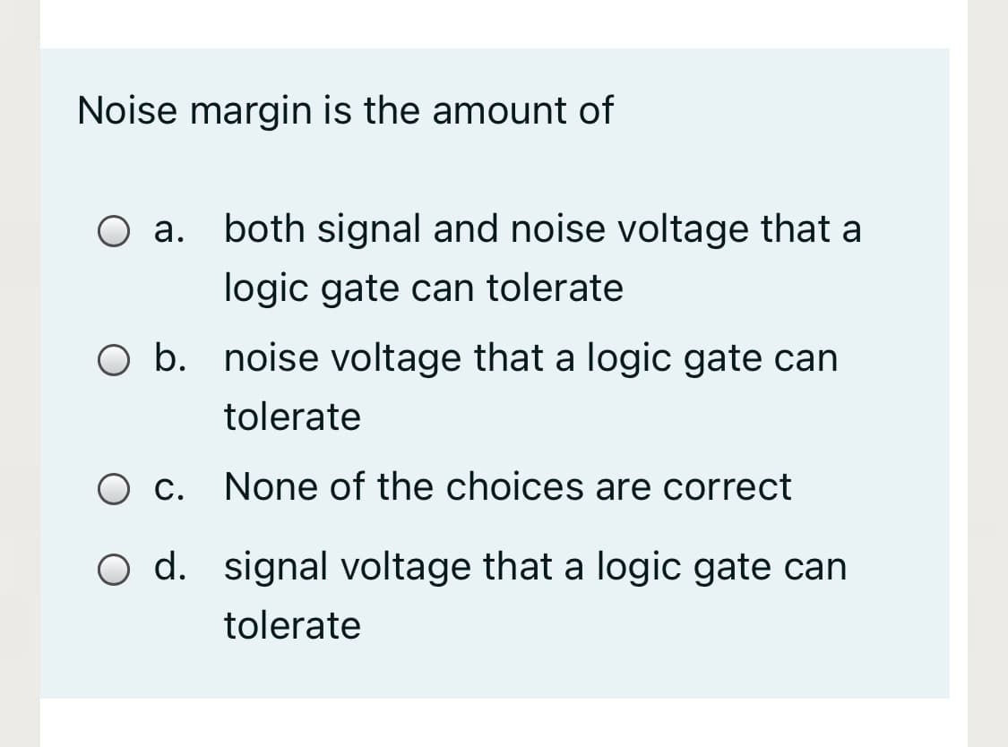 Noise margin is the amount of
O a.
both signal and noise voltage that a
logic gate can tolerate
O b. noise voltage that a logic gate can
tolerate
Ос.
None of the choices are correct
O d. signal voltage that a logic gate can
tolerate
