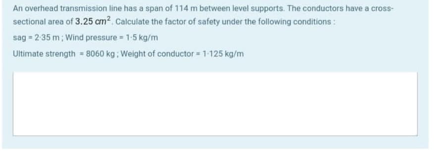 An overhead transmission line has a span of 114 m between level supports. The conductors have a cross-
sectional area of 3.25 cm2. Calculate the factor of safety under the following conditions :
sag = 2:35 m; Wind pressure 1-5 kg/m
Ultimate strength = 8060 kg ; Weight of conductor = 1-125 kg/m

