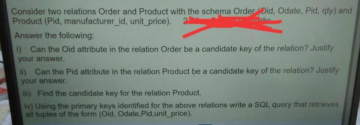 Consider two relations Order and Product with the schema Order Did, Odate, Pid, qty) and
Product (Pid, manufacturer_id, unit_price).
rke
Answer the following:
i) Can the Oid attribute in the relation Order be a candidate key of the relation? Justify
your answer.
ii) Can the Pid attribute in the relation Product be a candidate key of the relation? Justify
your answer.
iii) Find the candidate key for the relation Product.
iv) Using the primary keys identified for the above relations write a SQL query that retrieves
all tuples of the form (Oid, Odate,Pid,unit_price).
