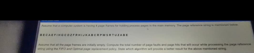 Assume that a computer system is having 4-page frames for holding process pages in the main memory. The page reference string is mentioned below.
BECAEFIHGCDZFRHIJKABCRPWSRTUZABE
Assume that all the page frames are initially empty. Compute the total number of page faults and page hits that will occur while processing the page reference
string using the FIFO and Optimal page replacement policy. State which algorithm will provide a better result for the above mentioned string.
