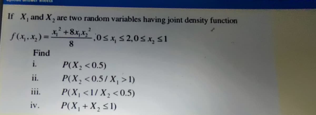 If X, and X, are two random variables having joint density function
2.
f(x,,x, ) = +8x,x,*
,0Sx, S 2,0s x,sI
8.
Find
i.
P(X,<0.5)
P(X,<0.5/ X, > I)
P(X, <1/ X, <0.5)
P(X,+ X, <1)
ii.
iii.
iv.
