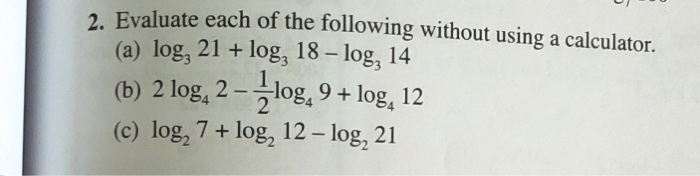 Evaluate each of the following without using a calculator.
(a) log, 21 + log, 18 – log, 14
(b) 2 log, 2 –log, 9 + log, 12
(c) log, 7+ log, 12 – log, 21
