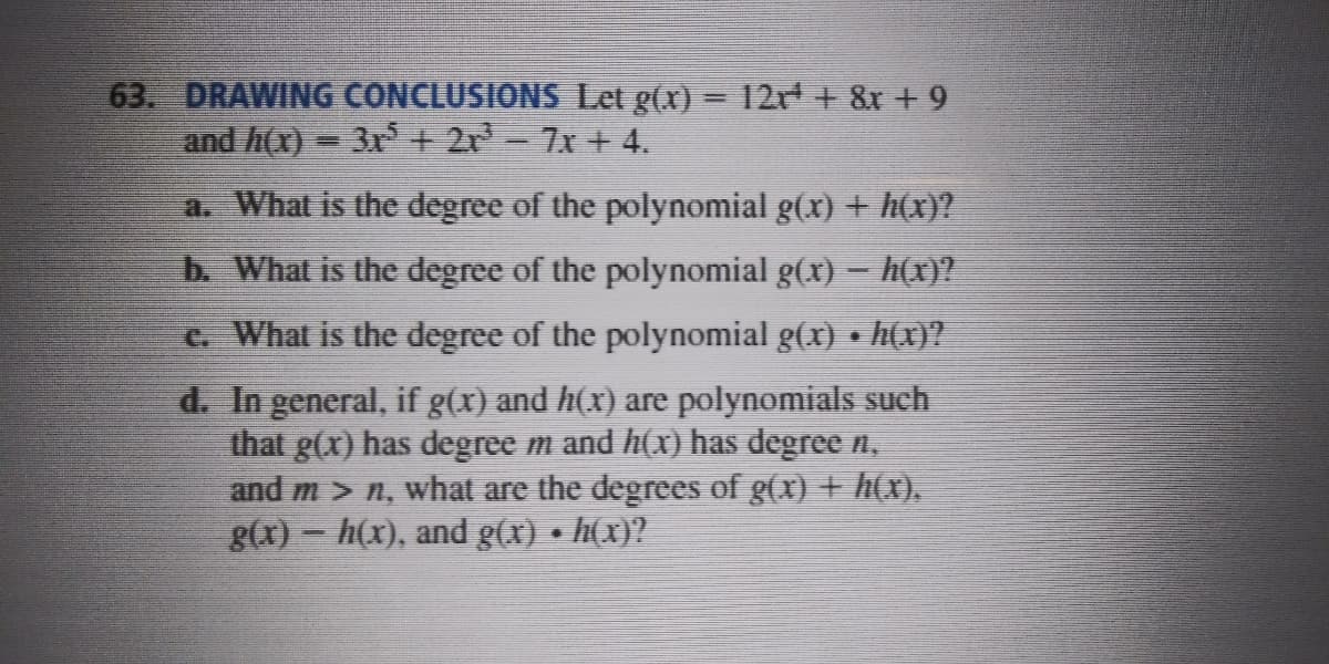 63. DRAWING CONCLUSIONS Let g(x) = 2r + 8x +9
and h(x) = 3r + 2r-7x + 4.
a. What is the degree of the polynomial g(x) + h(x)?
b. What is the degree of the polynomial g(x) - h(x)?
t. What is the degree of the polynomial g(x) • h(x)?
d. In general, if g(x) and h(x) are polynomials such
that g(x) has degree m and h(x) has degree n,
and m > n, what are the degrees of g(x) + h(x).
g(x) - h(x), and g(x) • h(x)?
