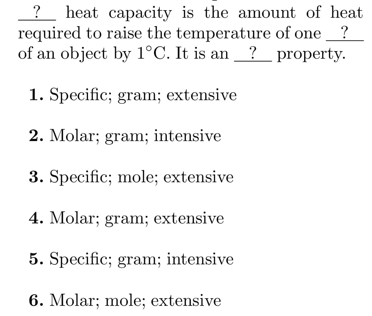 ?
heat capacity is the amount of heat
required to raise the temperature of one ?
of an object by 1°C. It is an ? property.
1. Specific; gram; extensive
2. Molar; gram; intensive
3. Specific; mole; extensive
4. Molar; gram; extensive
5. Specific; gram; intensive
6. Molar; mole; extensive