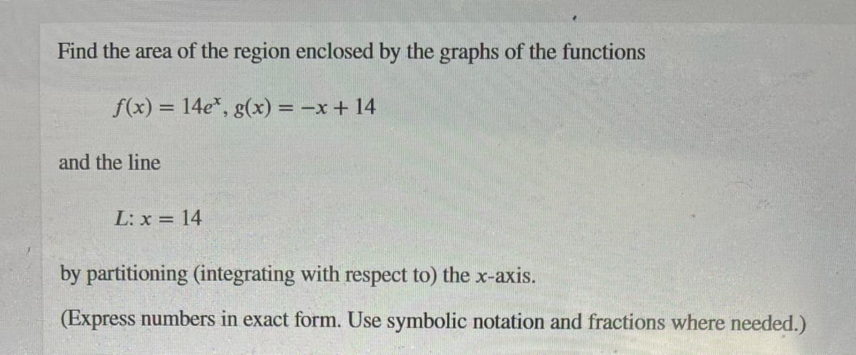 Find the area of the region enclosed by the graphs of the functions
f(x) = 14e*, g(x) = -x + 14
and the line
L: x = 14
by partitioning (integrating with respect to) the x-axis.
(Express numbers in exact form. Use symbolic notation and fractions where needed.)