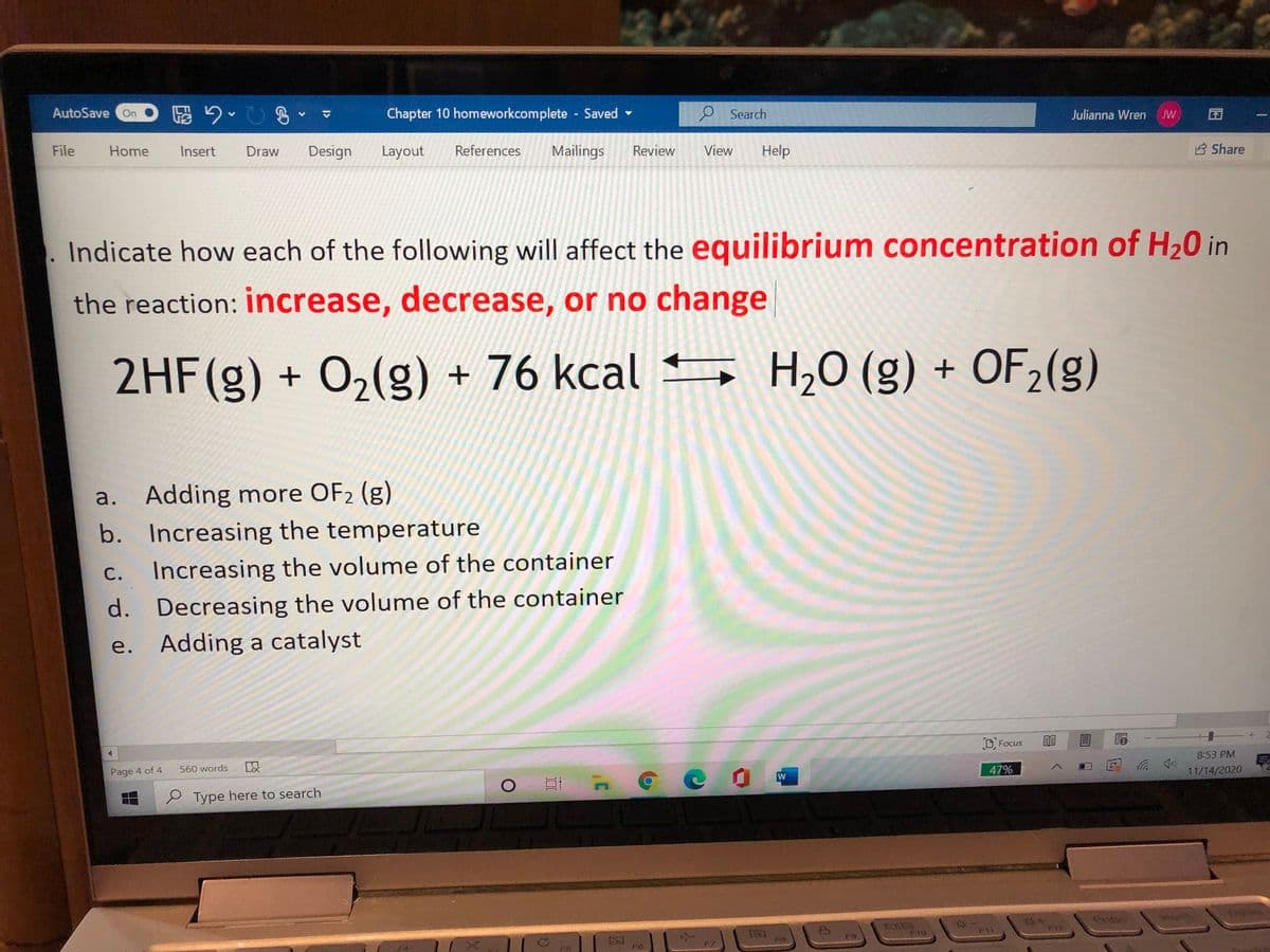 AutoSave On O 2OB
Chapter 10 homeworkcomplete Saved
9 Search
Julianna Wren
JW
File
Home
Insert
Draw
Design
Layout
References
Mailings
Review
View
Help
B Share
Indicate how each of the following will affect the equilibrium concentration of H20 in
the reaction: increase, decrease, or no change
2HF(g) + O,(g) + 76 kcal
S H,O (g) + OF2(g)
a.
Adding more OF2 (g)
b. Increasing the temperature
c. Increasing the volume of the container
С.
d. Decreasing the volume of the container
Adding a catalyst
е.
D, Focus
8:53 PM
Page 4 of 4
560 words
47%
11/14/2020
e Type here to search
Prisc
F10
F9
F8
FS
F6
