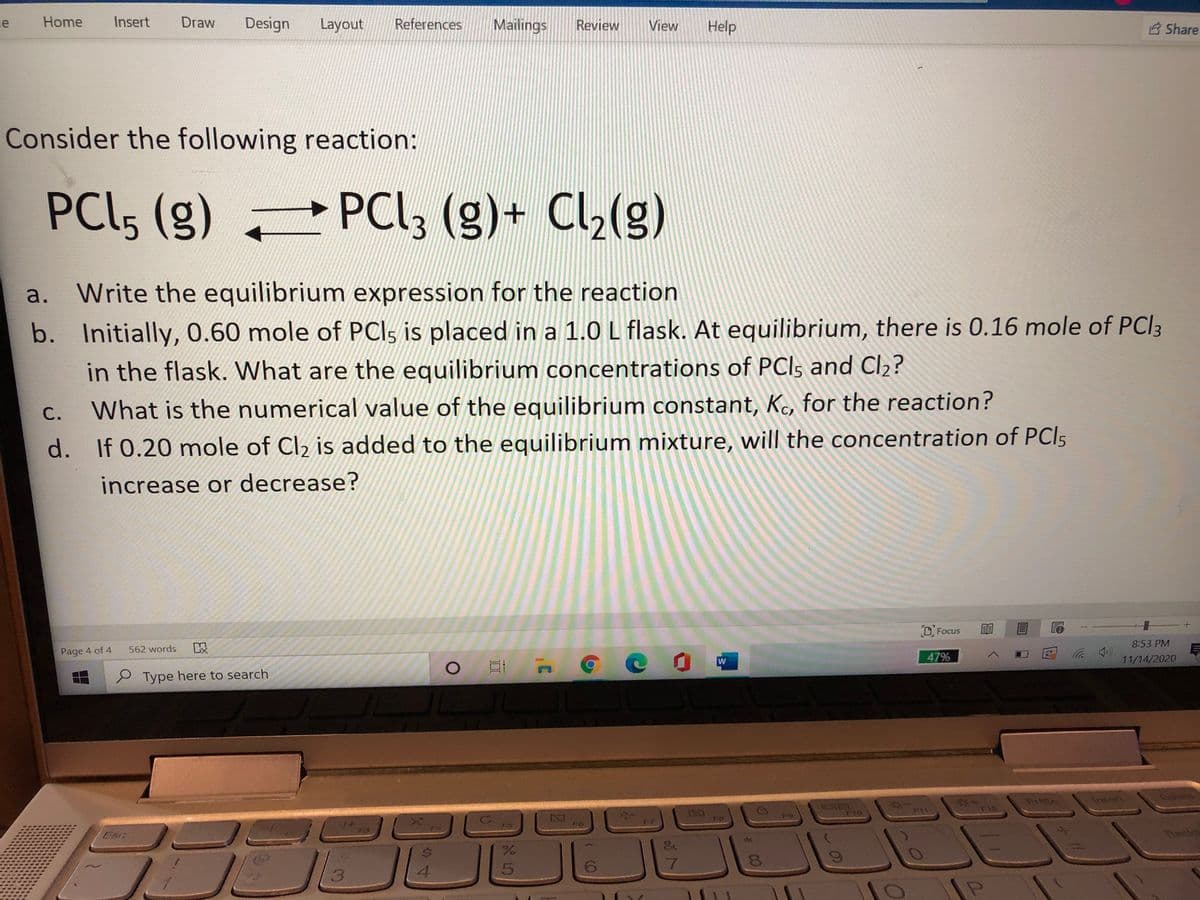 le
Home
Insert
Draw
Design
Layout
References
Mailings
Review
View
Help
B Share
Consider the following reaction:
PC(5 (g)
PCI, (g)+ Cl,(g)
a. Write the equilibrium expression for the reaction
b. Initially, 0.60 mole of PCI5 is placed in a 1.0 L flask. At equilibrium, there is 0.16 mole of PCI3
in the flask. What are the equilibrium concentrations of PCls and Cl2?
С.
What is the numerical value of the equilibrium constant, Kc, for the reaction?
d. If 0.20 mole of Cl2 is added to the equilibrium mixture, will the concentration of PCI5
increase or decrease?
DFocus
8:53 PM
以
( ツ
11/14/2020
Page 4 of 4
562 words
47%
W
e Type here to search
PriSc
Insert
Delet
F11
F12
F10
2Z1
F8
Esc
ఇంటల
4.
6.
