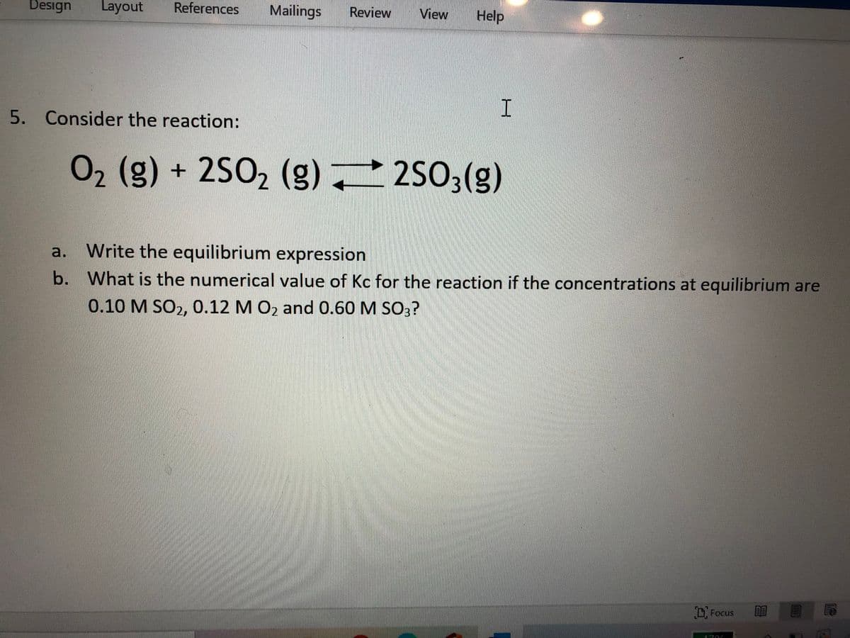 Design
Layout
References
Mailings
Review
View
Help
5. Consider the reaction:
02 (g) + 2SO2 (g) 2503(g)
Write the equilibrium expression
a.
b. What is the numerical value of Kc for the reaction if the concentrations at equilibrium are
0.10 M SO2, 0.12 M O2 and 0.60 M SO3?
D Focus
