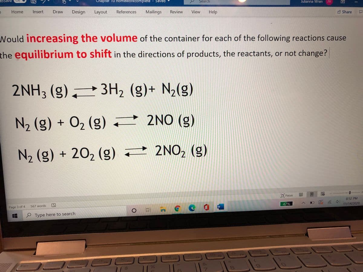 Chapter 10 homeworkcomplete - Saved
Search
Julianna Wren
JW
Home
Insert
Draw
Design
Layout
References
Mailings
Review
View
Help
Share
Would increasing the volume of the container for each of the following reactions cause
the equilibrium to shift in the directions of products, the reactants, or not change?
2NH3 (g) 3H, (g)+ N2(g)
N2 (g) + 02 (g) 2NO (g)
N2 (g) + 202 (g) 2NO, (g)
D Focus
8:52 PM
ッ
11/14/2020
以
47%
567 words
Page 3 of 4
e Type here to search
110
FG
Eso
7.
