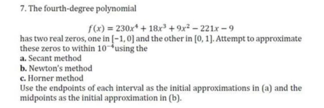 7. The fourth-degree polynomial
f(x) = 230x* + 18x + 9x? - 221x - 9
has two real zeros, one in [-1,0] and the other in [0, 1]. Attempt to approximate
these zeros to within 10-using the
a. Secant method
b. Newton's method
c. Horner method
Use the endpoints of each interval as the initial approximations in (a) and the
midpoints as the initial approximation in (b).
