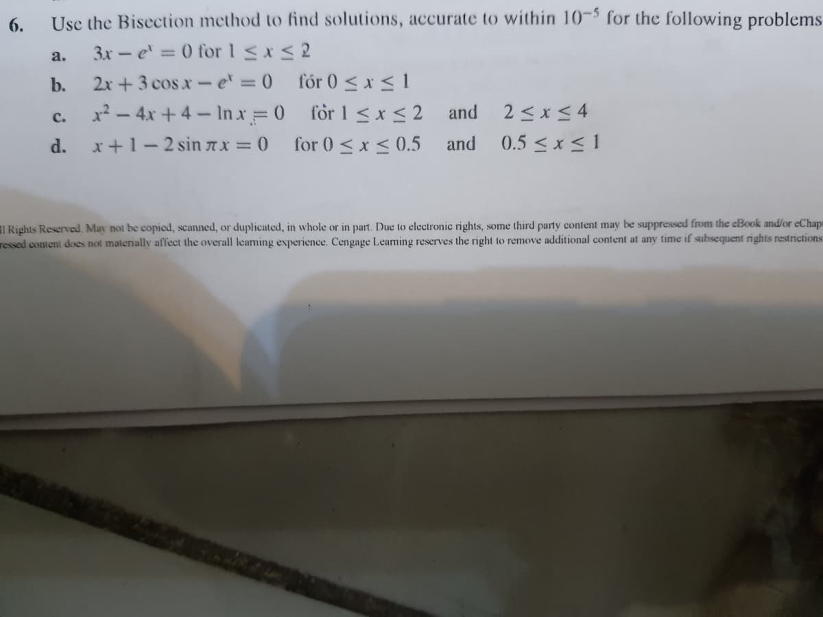 6.
Use the Bisection method to find solutions, accurate to within 10-5 for the following problems
a.
3x - e = 0 for 1 <x< 2
2x + 3 cos x-e = 0 fór 0 <x < 1
x² – 4x + 4– In x = 0 för 1 <x <2 and
b.
2 <x < 4
0.5 <x < 1
C.
d. x+1-2 sin 7x = 0
for 0 < x < 0.5
and
I Rights Reserved. May not be copied, scanned, or duplicated, in whole or in part. Due to electronic rights, some third party content may be suppressed from the eBook and/or eChapt
ressed content does not materially affect the overall leaming experience. Cengage Leaming reserves the right to remove additional content at any time if subsequent rights restrictions

