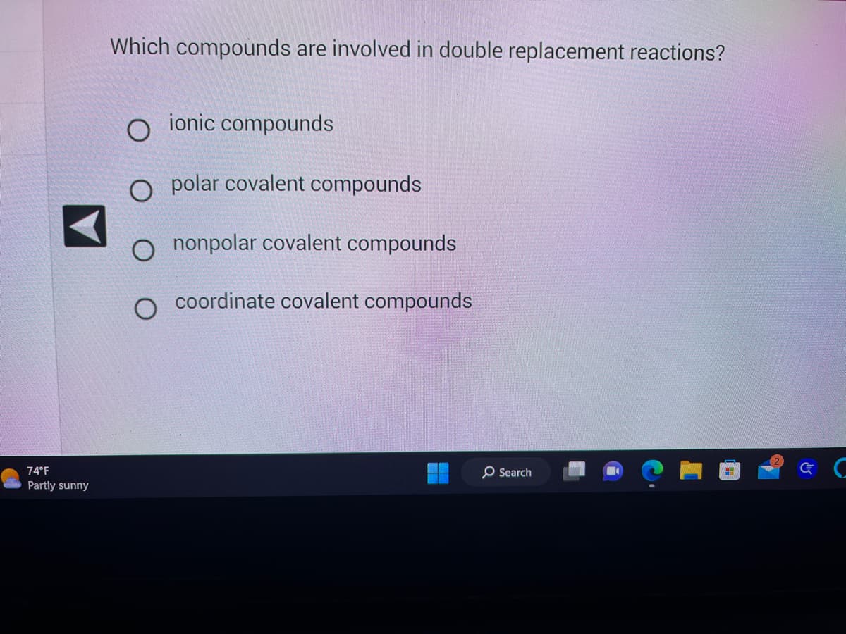 74°F
Partly sunny
Which compounds are involved in double replacement reactions?
ionic compounds
O polar covalent compounds
O nonpolar covalent compounds
coordinate covalent compounds
O Search
H
& C