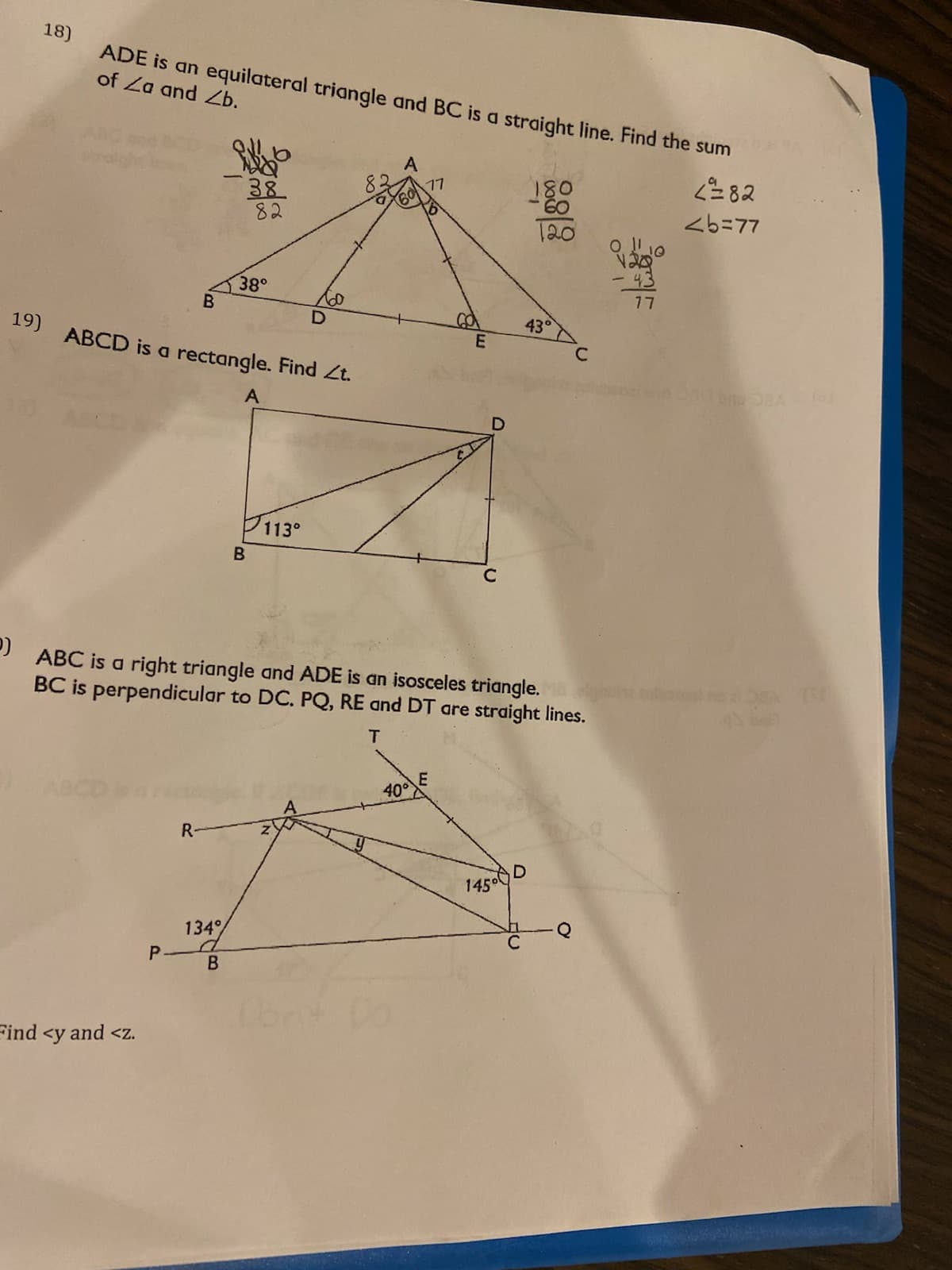 18)
ADE is an equilateral triangle and BC is a straight line. Find the sum
of Za and Zb.
82
LL
09
LL
088
B.
E.
19) ABCD is a rectangle. Find Zt.
113°
) ABC is a right triangle and ADE is an isosceles triangle.
BC is perpendicular to DC. PQ, RE and DT are straight lines.
R-
145°
134
B.
Find <y and <z.
