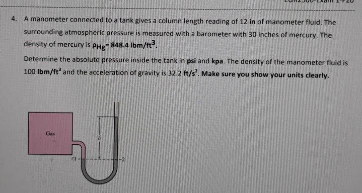 4.
A manometer connected to a tank gives a column length reading of 12 in of manometer fluid. The
surrounding atmospheric pressure is measured with a barometer with 30 inches of mercury. The
density of mercury is
PHg
848.4 Ibm/ft.
Determine the absolute pressure inside the tank in psi and kpa. The density of the manometer fluid is
100 Ibm/ft and the acceleration of gravity is 32.2 ft/s. Make sure you show your units clearly.
Gas
