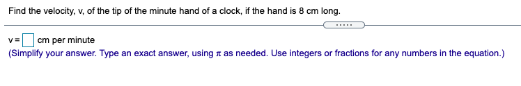 Find the velocity, v, of the tip of the minute hand of a clock, if the hand is 8 cm long.
cm per minute
(Simplify your answer. Type an exact answer, using n as needed. Use integers or fractions for any numbers in the equation.)
V=
