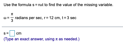 Use the formula s = rot to find the value of the missing variable.
@ =, radians per sec, r= 12 cm, t= 3 sec
3
cm
(Type an exact answer, using n as needed.)
