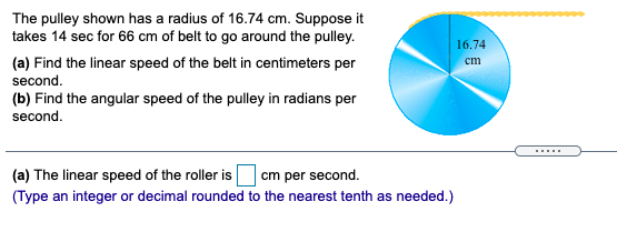 The pulley shown has a radius of 16.74 cm. Suppose it
takes 14 sec for 66 cm of belt to go around the pulley.
16.74
(a) Find the linear speed of the belt in centimeters per
ст
second.
(b) Find the angular speed of the pulley in radians per
second.
.....
(a) The linear speed of the roller is cm per second.
(Type an integer or decimal rounded to the nearest tenth as needed.)
