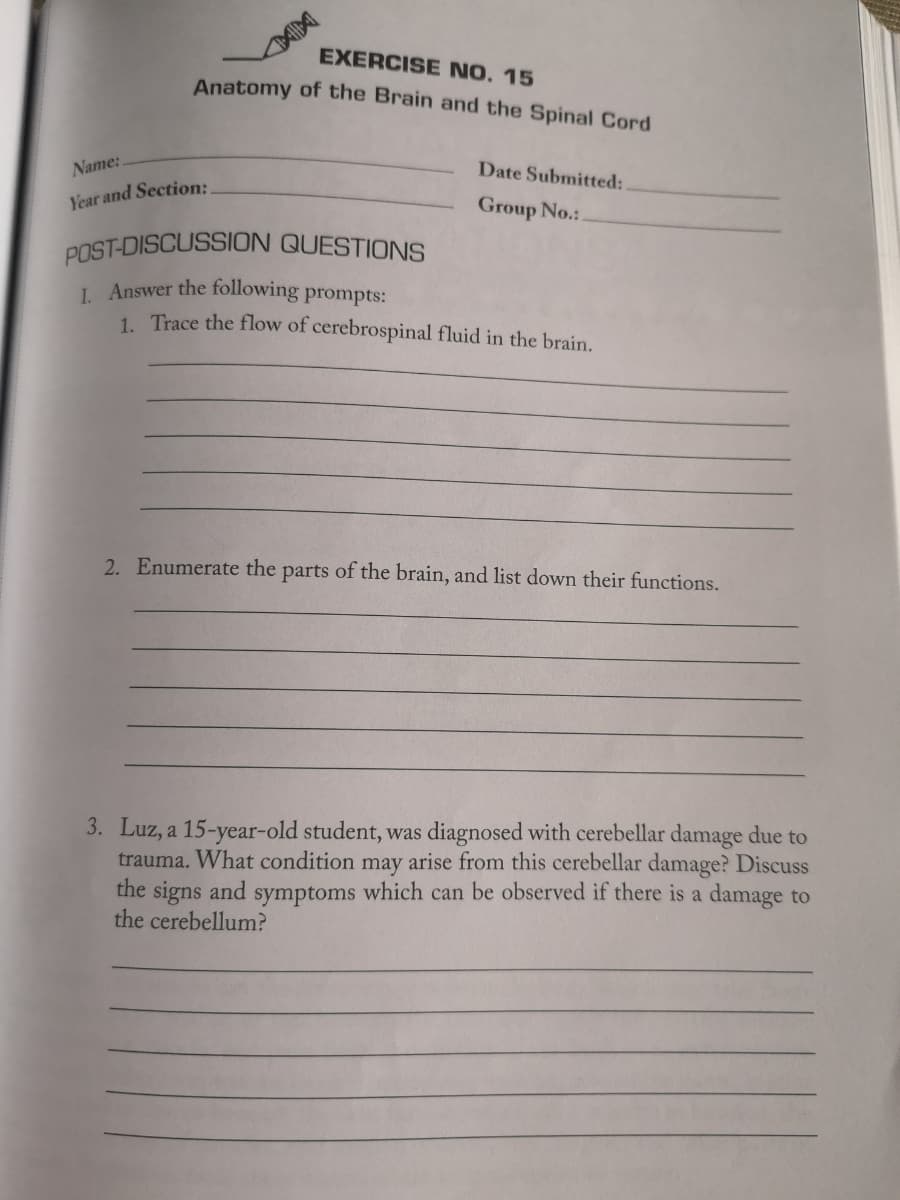 EXERCISE NO. 15
Anatomy of the Brain and the Spinal Cord
Name:
Year and Section:
Date Submitted:
Group No.:.
POST-DISCUSSION QUESTIONS
1. Answer the following prompts:
1. Trace the flow of cerebrospinal fluid in the brain.
2. Enumerate the parts of the brain, and list down their functions.
3. Luz, a 15-year-old student, was diagnosed with cerebellar damage due to
trauma. What condition may arise from this cerebellar damage? Discuss
the signs and symptoms which can be observed if there is a damage to
the cerebellum?