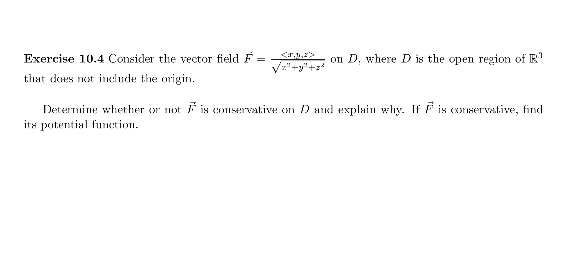 Exercise 10.4 Consider the vector field F
<x,y,z>
on D, where D is the open region of R3
Va²+y² +z²
that does not include the origin.
Determine whether or not F is conservative on D and explain why. If F is conservative, find
its potential function.
