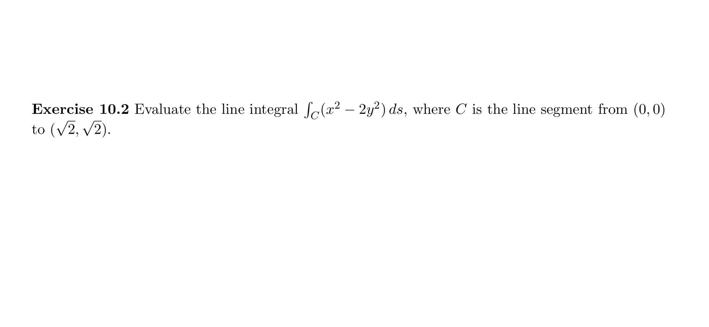 Exercise 10.2 Evaluate the line integral fc(² – 2y²) ds, where C is the line segment from (0,0)
to (v2, v2).
