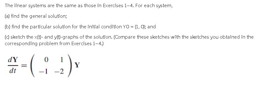 The linear systems are the same as those in Exercises 1-4. For each system,
(a) find the general solution;
(b) find the particular solution for the initial condition YO = (1, 0); and
() sketch the x(t)- and yt)-graphs of the solution. (Compare these sketches with the sketches you obtained in the
corresponding problem from Exercises 1-4.)
dY
1
Y
-1 -2
dt
