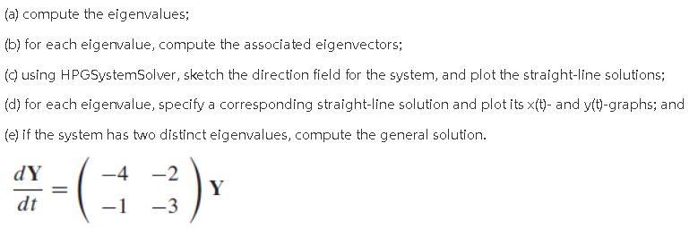 (a) compute the eigenvalues;
(b) for each eigenvalue, compute the associated eigenvectors;
() using HPGSystemSolver, sketch the direction field for the system, and plot the straight-line solutions;
