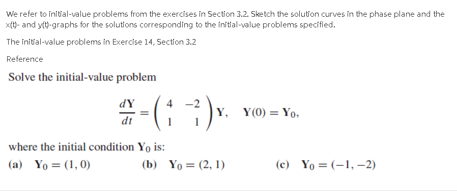 We refer to initial-value problems from the exercises in Section 3.2. Sketch the solution curves in the phase plane and the
x(t)- and ytt)-graphs for the solutions corresponding to the initial-value problems specified.
The initial-value problems in Exercise 14, Section 3.2
Reference
Solve the initial-value problem
dY
4
-2
Y,
1
Y(0) = Yo,
dt
1
where the initial condition Yo is:
(a) Yo = (1, 0)
(b) Yo= (2, 1)
(с) Yo —D (-1, — 2)
