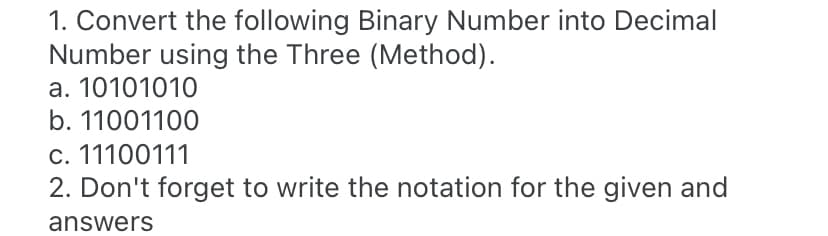 1. Convert the following Binary Number into Decimal
Number using the Three (Method).
a. 10101010
b. 11001100
c. 11100111
2. Don't forget to write the notation for the given and
answers
