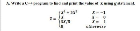 A. Write a C++ program to find and print the value of Z using if statement.
(X3 + 5x2
Z =
X = -1
X = 0
X = 1
X
3X/5
8)
otherwise
