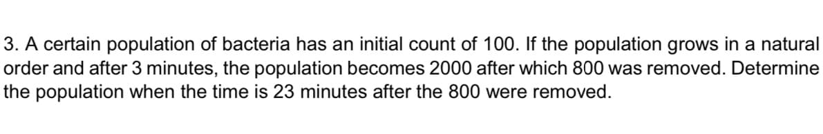 3. A certain population of bacteria has an initial count of 100. If the population grows in a natural
order and after 3 minutes, the population becomes 2000 after which 800 was removed. Determine
the population when the time is 23 minutes after the 800 were removed.
