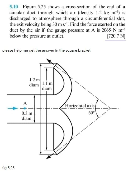 5.10 Figure 5.25 shows a cross-section of the end of a
circular duct through which air (density 1.2 kg m-) is
discharged to atmosphere through a circumferential slot,
the exit velocity being 30 m s. Find the force exerted on the
duct by the air if the gauge pressure at A is 2065 N m2
below the pressure at outlet.
(720.7 NJ
please help me get the answer in the square bracket
1.2 m
diam
1.1 m
diam
A
Horizontal axis
0.3 m
diam
60°
fig 5.25
