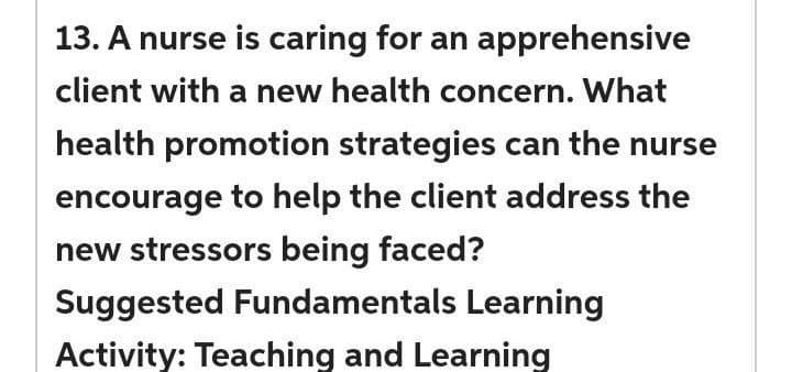 13. A nurse is caring for an apprehensive
client with a new health concern. What
health promotion strategies can the nurse
encourage to help the client address the
new stressors being faced?
Suggested Fundamentals Learning
Activity: Teaching and Learning
