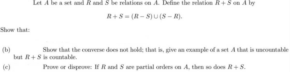 Let A be a set and R and S be relations on A. Define the relation R+ S on A by
R+S = (R – S) U (S – R).
Show that:
(b)
but R+S is countable.
Show that the converse does not hold; that is, give an example of a set A that is uncountable
(c)
Prove or disprove: If R and S are partial orders on A, then so does R+S.

