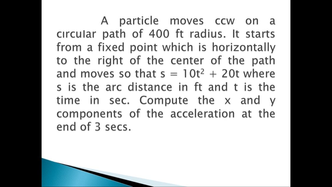 A particle moves ccw on a
cırcular path of 400 ft radius. It starts
from a fixed point which is horizontally
to the right of the center of the path
and moves so that s = 10t² + 20t where
s is the arc distance in ft and t is the
time in sec. Compute the x and y
components of the acceleration at the
end of 3 secs.
