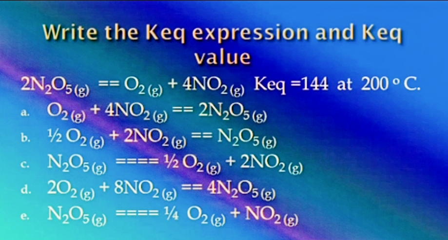 Write the Keq expression and Keq
value
2N,O5 (3)
== O2 (2) + 4NO2(2) Keq =144 at 200 ° C.
O2 )
+ 4NO2 ) == 2N,O5 («)
a.
2NO2 (2)
b. ½ O2 (2) + 2NO26) == N½O5 (2)
c. N,O5 (2)
d. 202) + 8NO2 )
2O2 + 2NO2 ()
== 4N,O5 (g)
с.
e N2O5
== ¼ O2 (2) + NO2 (2)
(3)
e.

