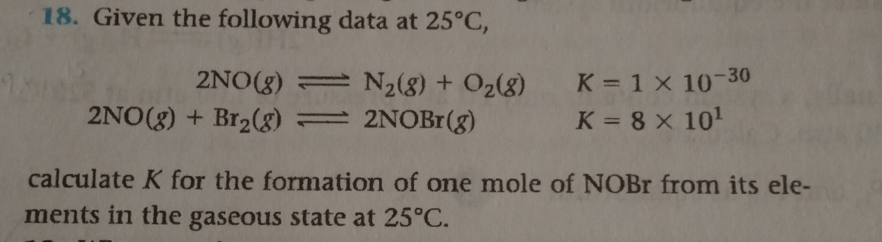 18. Given the following data at 25°C,
2NO(g) = N2(8) + O2(g) K = 1 × 10-30
K = 8 x 101
2NO(g) + Br2(g) 2NOB (g)
calculate K for the formation of one mole of NOBR from its ele-
ments in the gaseous state at 25°C.
