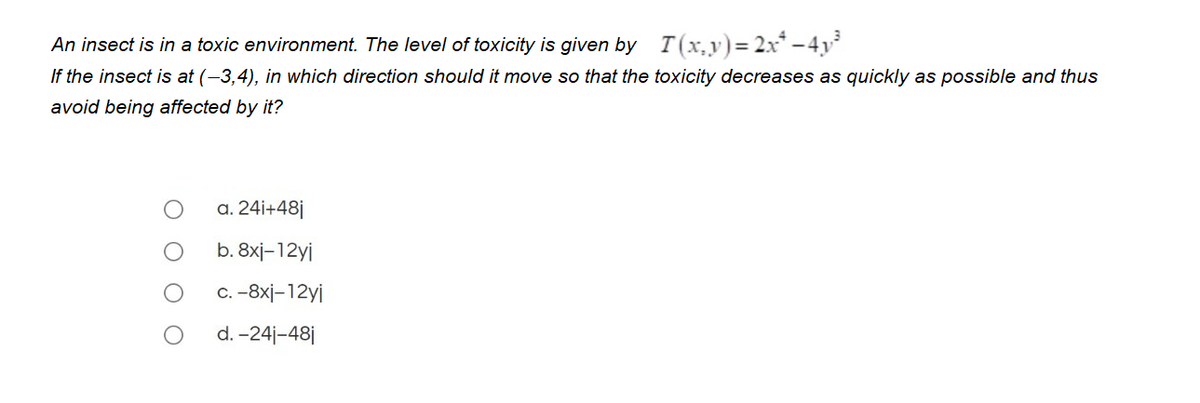 An insect is in a toxic environment. The level of toxicity is given by T(x,y)=2x* – 4y
If the insect is at (-3,4), in which direction should it move so that the toxicity decreases as quickly as possible and thus
avoid being affected by it?
a. 24i+48j
b. 8xj-12yi
C. -8xj-12yj
d. -24j-48j
