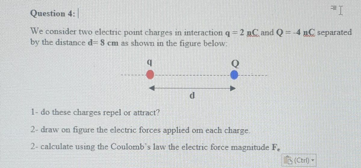 Question 4:
We consider two electric point charges in interaction q= 2 nC and Q = -4 nC separated
by the distance d= S cm as shown in the figure below:
1- do these charges repel or attract?
2- draw on figure the electric forces applied om each charge.
2- calculate using the Coulomb's law the electric force magnitude F.
D(Ctrl)
