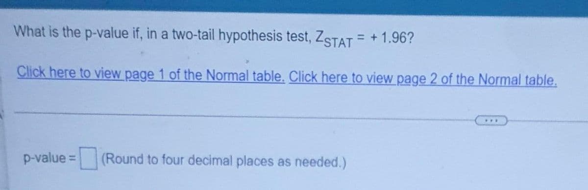 What is the p-value if, in a two-tail hypothesis test, ZSTAT = +1.96?
Click here to view page 1 of the Normal table. Click here to view page 2 of the Normal table.
...
p-value =
(Round to four decimal places as needed.)
