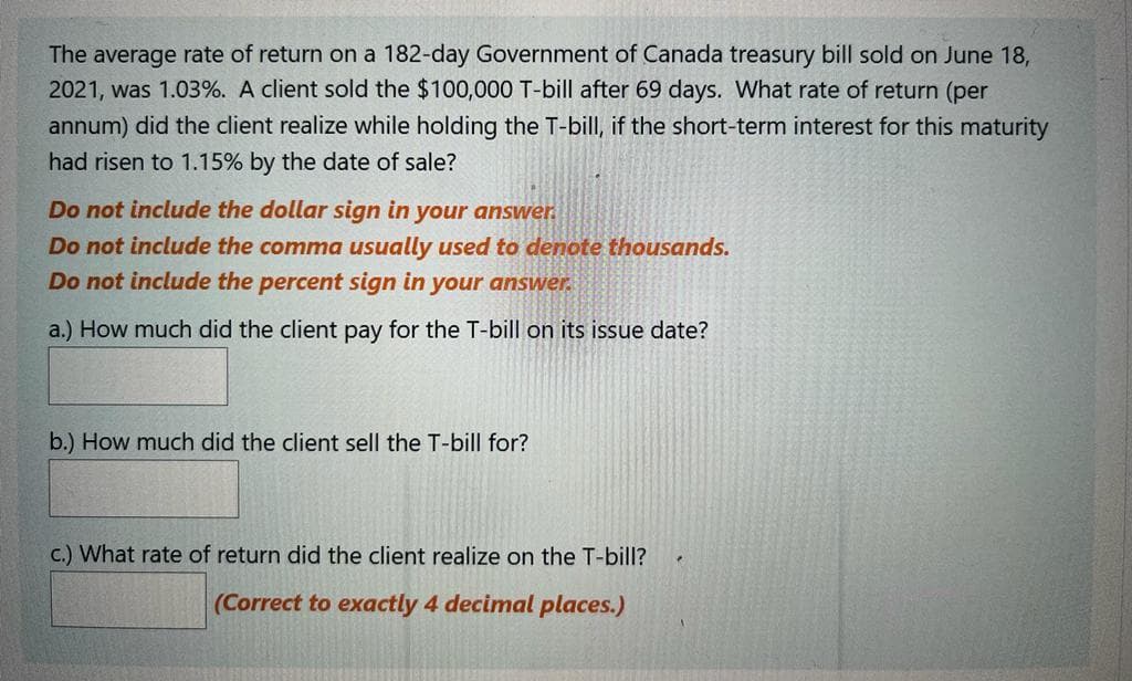 The average rate of return on a 182-day Government of Canada treasury bill sold on June 18,
2021, was 1.03%. A client sold the $100,000 T-bill after 69 days. What rate of return (per
annum) did the client realize while holding the T-bill, if the short-term interest for this maturity
had risen to 1.15% by the date of sale?
Do not include the dollar sign in your answer.
Do not include the comma usually used to denote thousands.
Do not include the percent sign in your answer.
a.) How much did the client pay for the T-bill on its issue date?
b.) How much did the client sell the T-bill for?
c.) What rate of return did the client realize on the T-bill?
(Correct to exactly 4 decimal places.)
