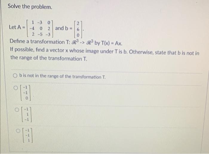 Solve the problem.
1-3 0
Let A =
-4
0 2 and b=
2 -5 -3
Define a transformation T: R -> R by T(x) = Ax.
%3D
If possible, find a vector x whose image under T is b. Otherwise, state that b is not in
the range of the transformation T.
b is not in the range of the transformation T.
77
